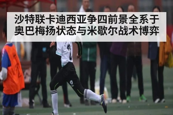 沙特联卡迪西亚争四前景全系于奥巴梅扬状态与米歇尔战术博弈