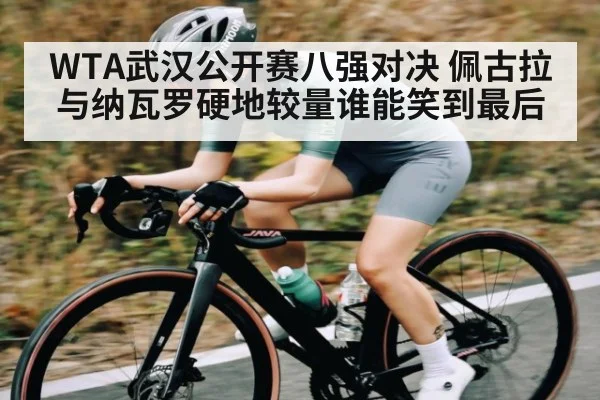 WTA武汉公开赛八强对决 佩古拉与纳瓦罗硬地较量谁能笑到最后