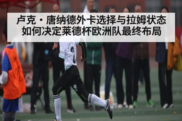 卢克·唐纳德外卡选择与拉姆状态如何决定莱德杯欧洲队最终布局
